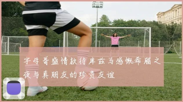 字母哥盛情款待库兹马感慨希腊之夜与真朋友的珍贵友谊