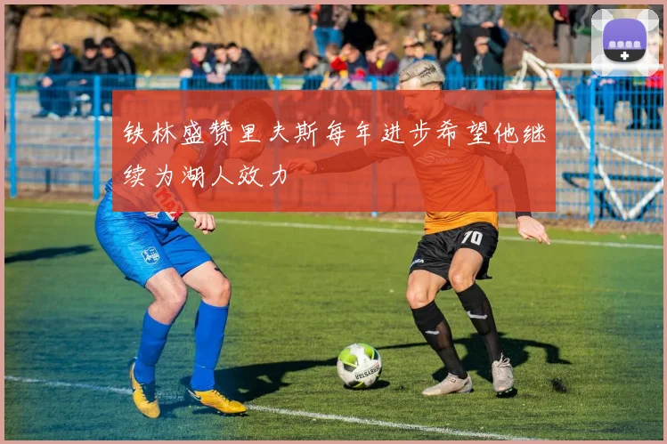铁林盛赞里夫斯每年进步希望他继续为湖人效力