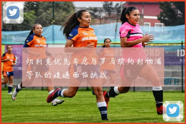 切利克优先考虑与罗马续约利物浦等队的追逐面临挑战