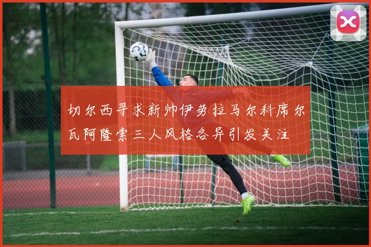 切尔西寻求新帅伊劳拉马尔科席尔瓦阿隆索三人风格各异引发关注