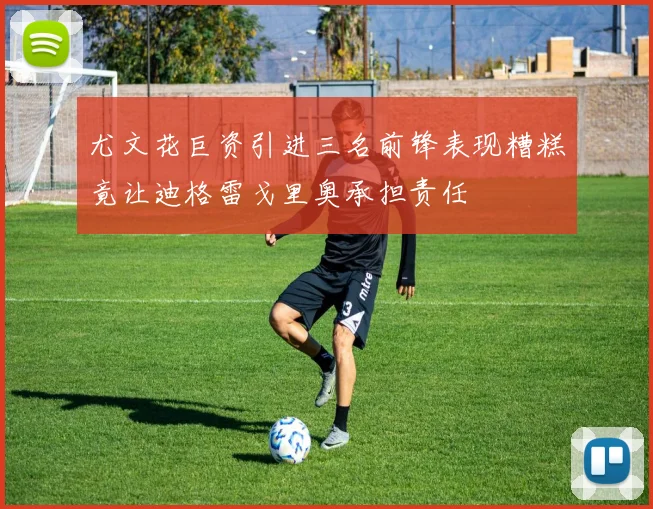 尤文花巨资引进三名前锋表现糟糕竟让迪格雷戈里奥承担责任