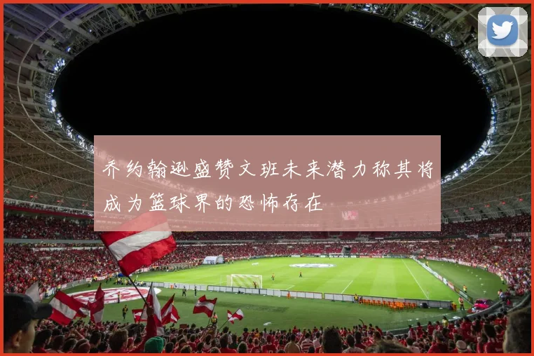 乔约翰逊盛赞文班未来潜力称其将成为篮球界的恐怖存在