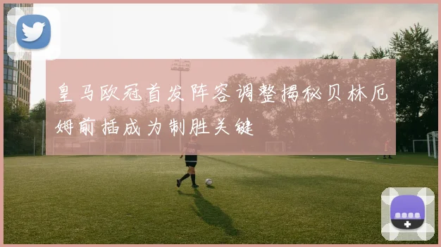 皇马欧冠首发阵容调整揭秘贝林厄姆前插成为制胜关键