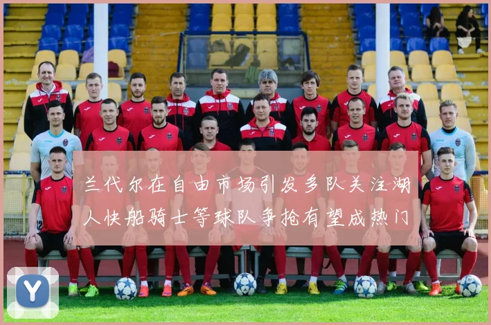 兰代尔在自由市场引发多队关注湖人快船骑士等球队争抢有望成热门球员