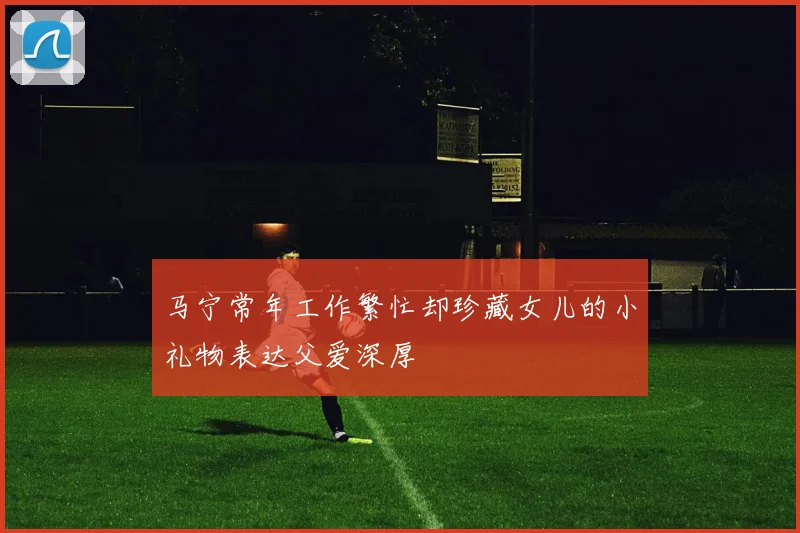 马宁常年工作繁忙却珍藏女儿的小礼物表达父爱深厚