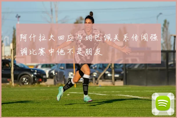 阿什拉夫回应与姆巴佩关系传闻强调比赛中他不是朋友