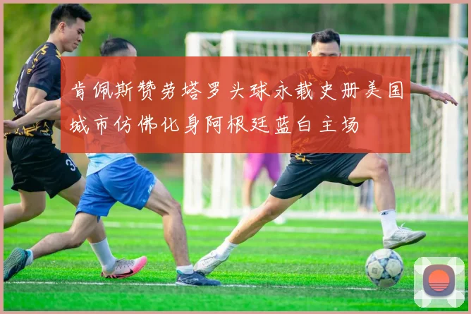 肯佩斯赞劳塔罗头球永载史册美国城市仿佛化身阿根廷蓝白主场