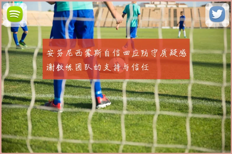 安芬尼西蒙斯自信回应防守质疑感谢教练团队的支持与信任
