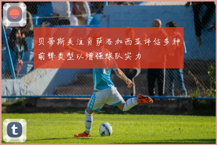 贝蒂斯关注贡萨洛加西亚评估多种前锋类型以增强球队实力