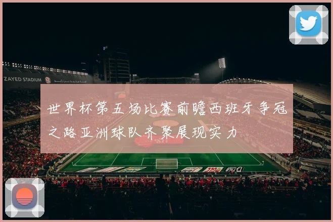 世界杯第五场比赛前瞻西班牙争冠之路亚洲球队齐聚展现实力