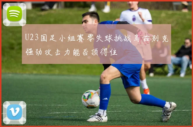 U23国足小组赛零失球挑战乌兹别克强劲攻击力能否顶得住
