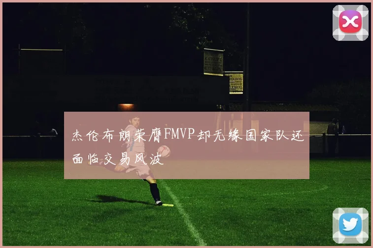 杰伦布朗荣膺FMVP却无缘国家队还面临交易风波