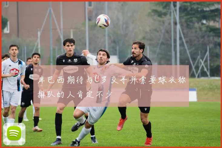 库巴西期待与C罗交手并索要球衣称排队的人肯定不少