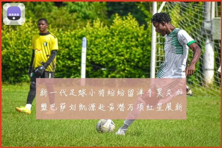新一代足球小将纷纷留洋李昊炎加盟巴萨刘凯源赴黄潜万项红星展新希望