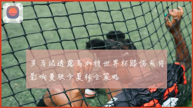 罗马诺透露乌加特世界杯膝伤或将影响曼联今夏转会策略
