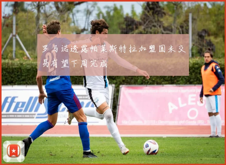 罗马诺透露帕莱斯特拉加盟国米交易有望下周完成