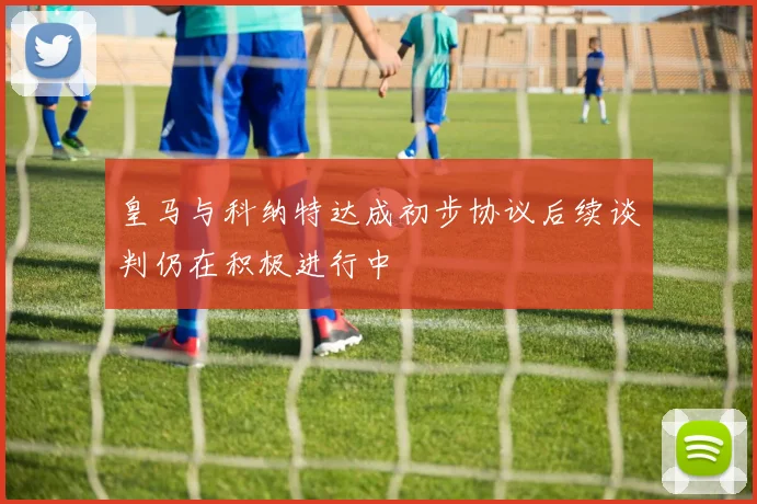 皇马与科纳特达成初步协议后续谈判仍在积极进行中