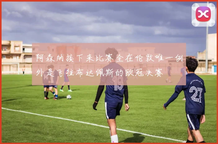 阿森纳接下来比赛全在伦敦唯一例外是飞往布达佩斯的欧冠决赛