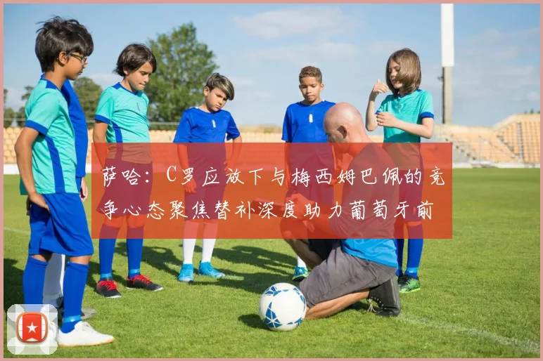 萨哈：C罗应放下与梅西姆巴佩的竞争心态聚焦替补深度助力葡萄牙前行