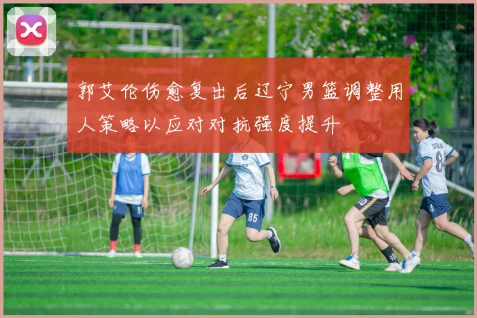 郭艾伦伤愈复出后辽宁男篮调整用人策略以应对对抗强度提升