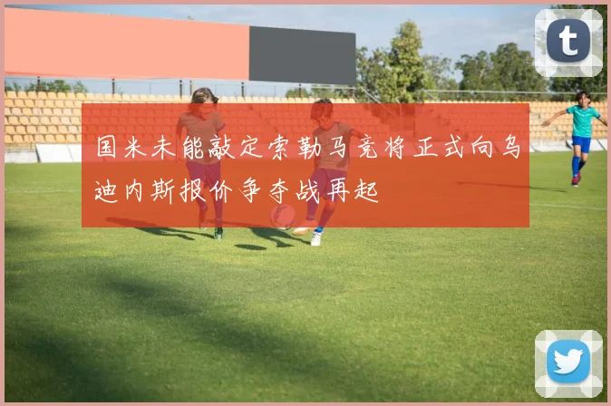 国米未能敲定索勒马竞将正式向乌迪内斯报价争夺战再起