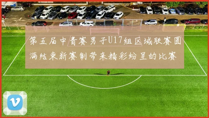 第五届中青赛男子U17组区域联赛圆满结束新赛制带来精彩纷呈的比赛体验