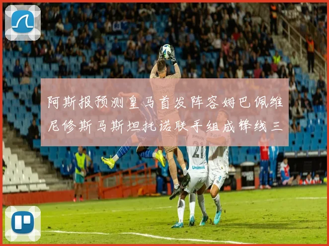 阿斯报预测皇马首发阵容姆巴佩维尼修斯马斯坦托诺联手组成锋线三叉戟