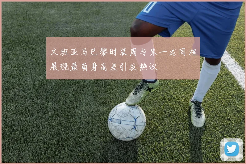 文班亚马巴黎时装周与朱一龙同框展现最萌身高差引发热议