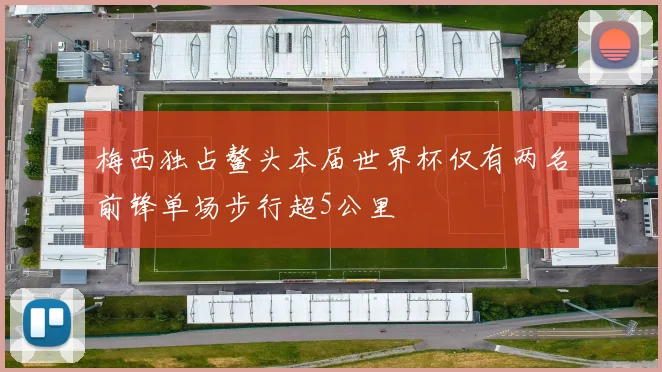 梅西独占鳌头本届世界杯仅有两名前锋单场步行超5公里