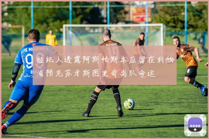经纪人透露阿斯帕斯本应留在利物浦预见苏牙斯图里奇离队命运